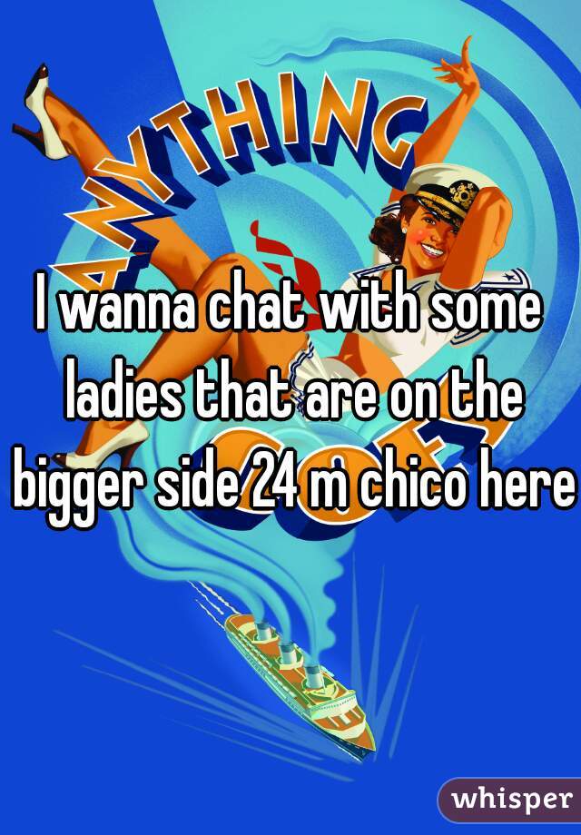 I wanna chat with some ladies that are on the bigger side 24 m chico here 