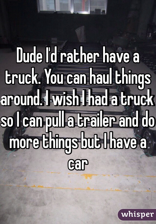 Dude I'd rather have a truck. You can haul things around. I wish I had a truck so I can pull a trailer and do more things but I have a car