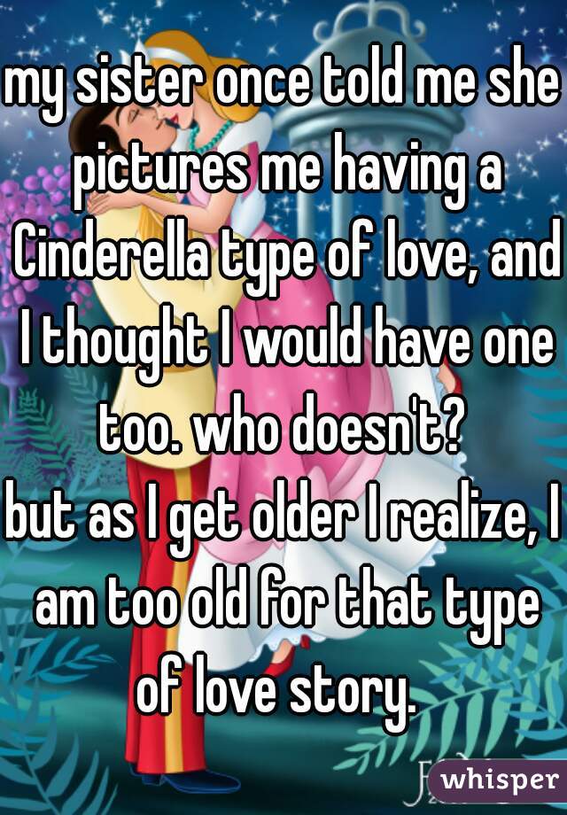 my sister once told me she pictures me having a Cinderella type of love, and I thought I would have one too. who doesn't? 
but as I get older I realize, I am too old for that type of love story.  