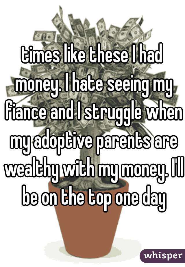 times like these I had money. I hate seeing my fiance and I struggle when my adoptive parents are wealthy with my money. I'll be on the top one day