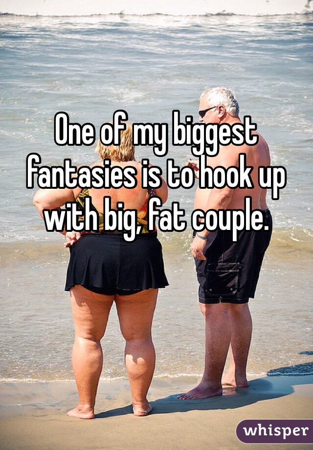 One of my biggest fantasies is to hook up with big, fat couple. 