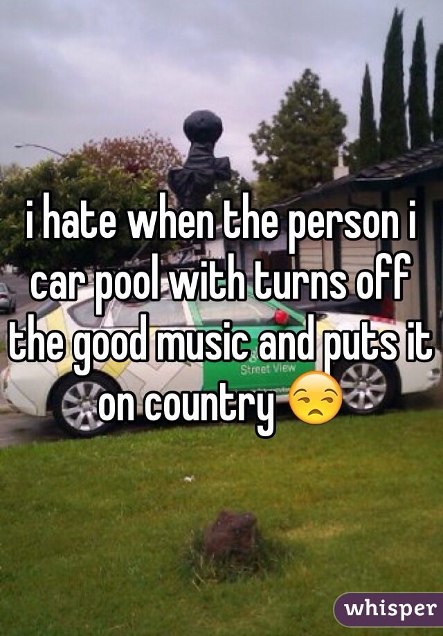 i hate when the person i car pool with turns off the good music and puts it on country 😒