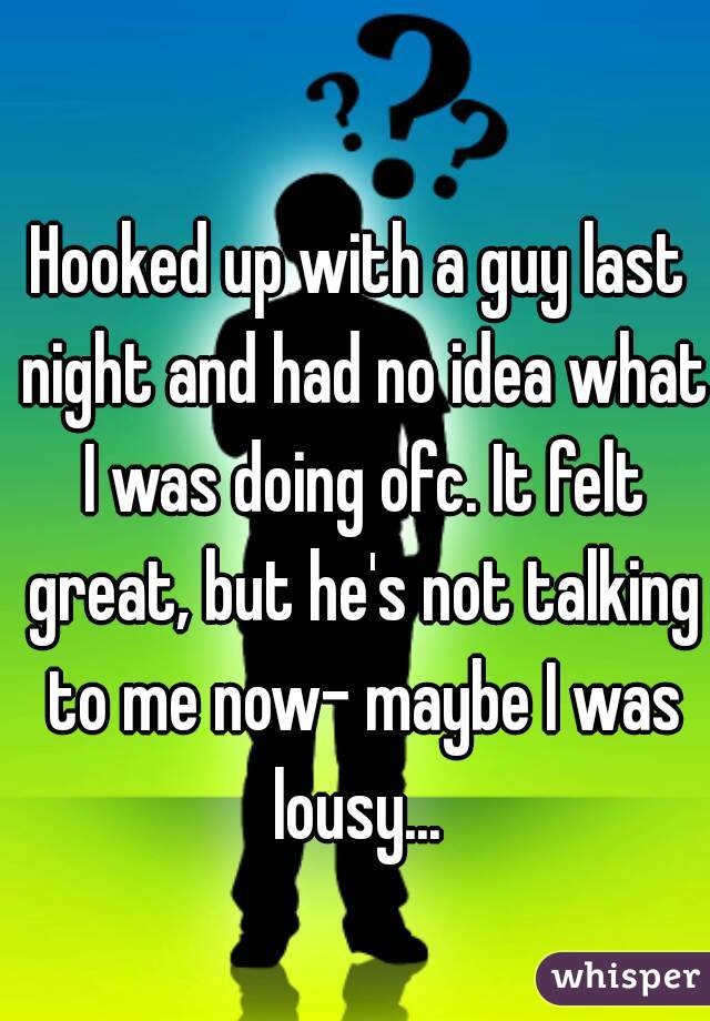 Hooked up with a guy last night and had no idea what I was doing ofc. It felt great, but he's not talking to me now- maybe I was lousy... 