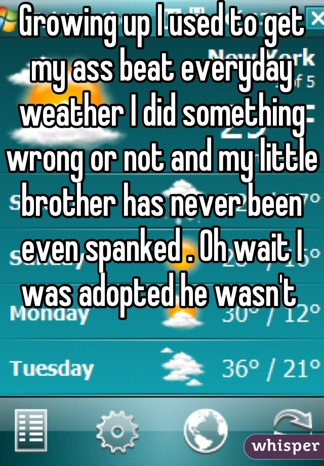 Growing up I used to get my ass beat everyday weather I did something wrong or not and my little brother has never been even spanked . Oh wait I was adopted he wasn't 