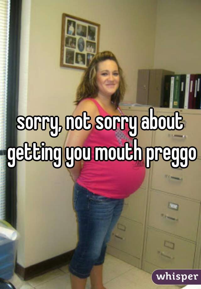 sorry, not sorry about getting you mouth preggo