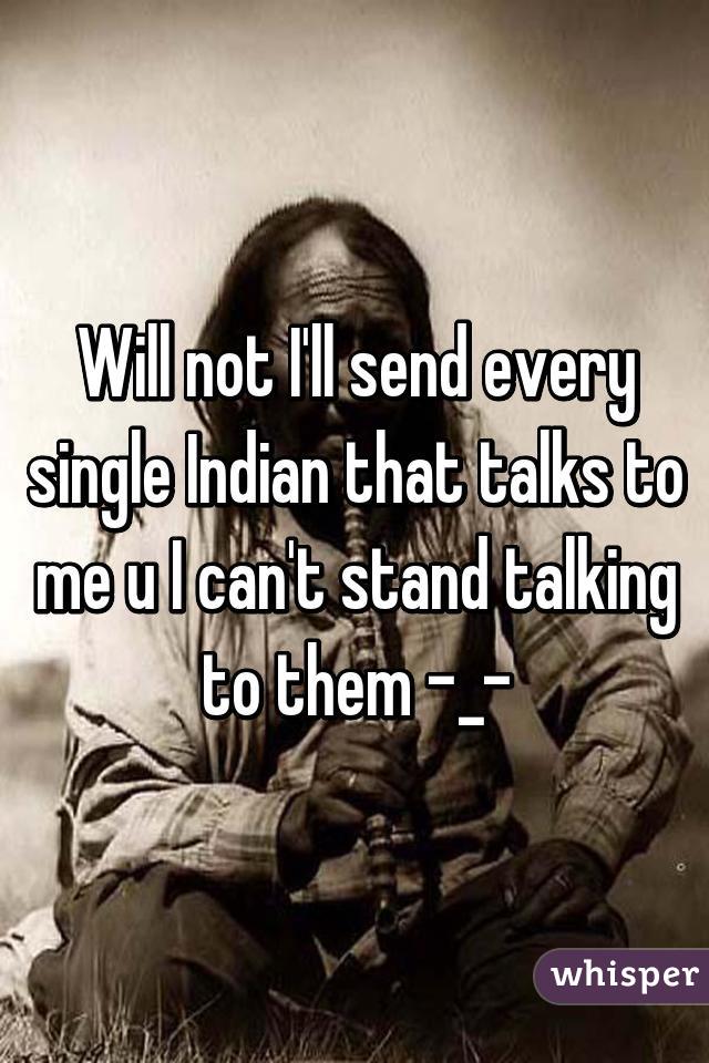 Will not I'll send every single Indian that talks to me u I can't stand talking to them -_-