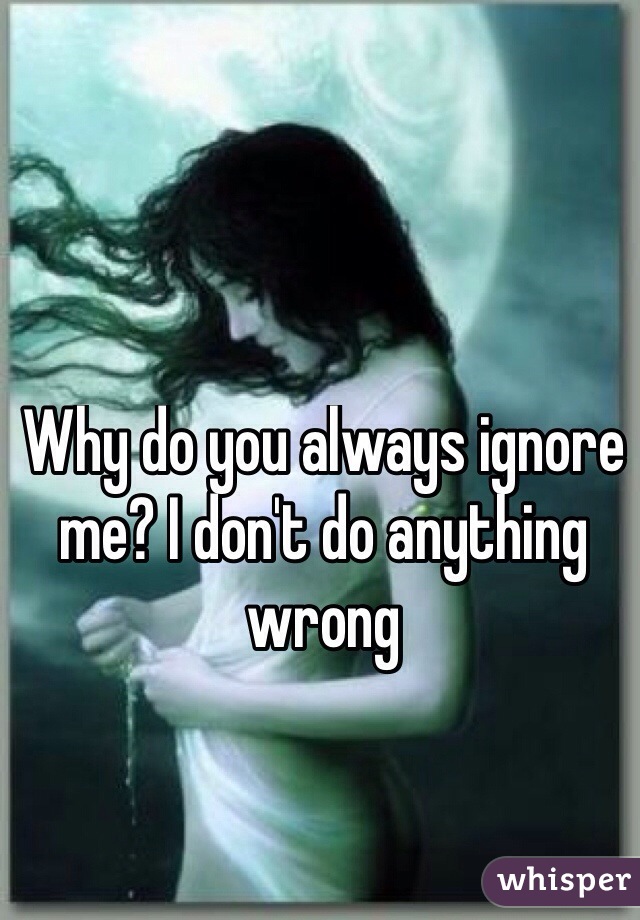 Why do you always ignore me? I don't do anything wrong 

