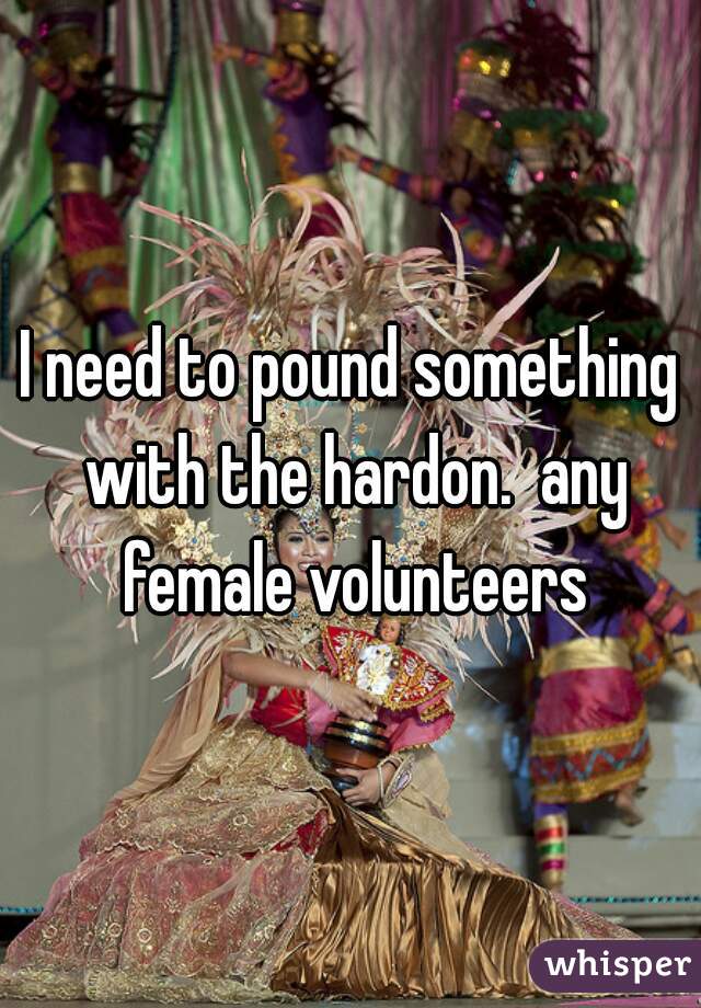 I need to pound something with the hardon.  any female volunteers