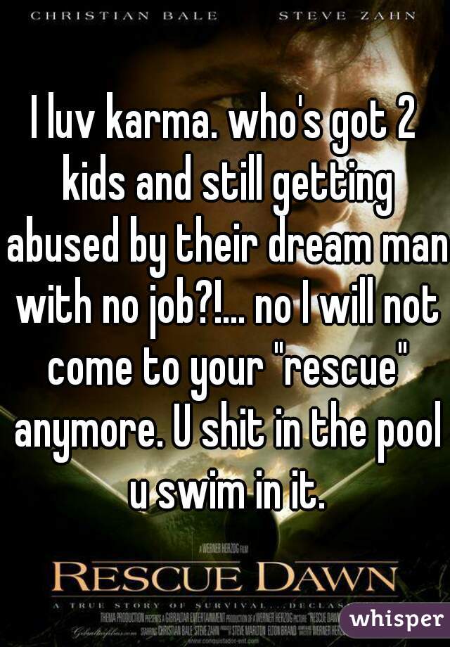 I luv karma. who's got 2 kids and still getting abused by their dream man with no job?!... no I will not come to your "rescue" anymore. U shit in the pool u swim in it.