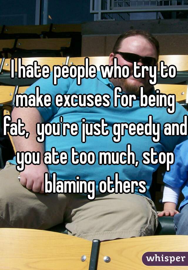 I hate people who try to make excuses for being fat,  you're just greedy and you ate too much, stop blaming others