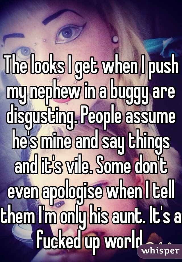 The looks I get when I push my nephew in a buggy are disgusting. People assume he's mine and say things and it's vile. Some don't even apologise when I tell them I'm only his aunt. It's a fucked up world.