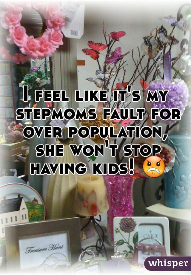 I feel like it's my stepmoms fault for over population,  she won't stop having kids! 😠 