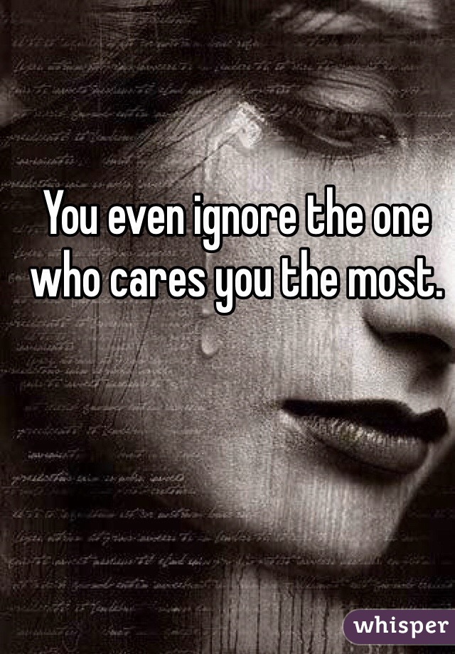 You even ignore the one who cares you the most. 

