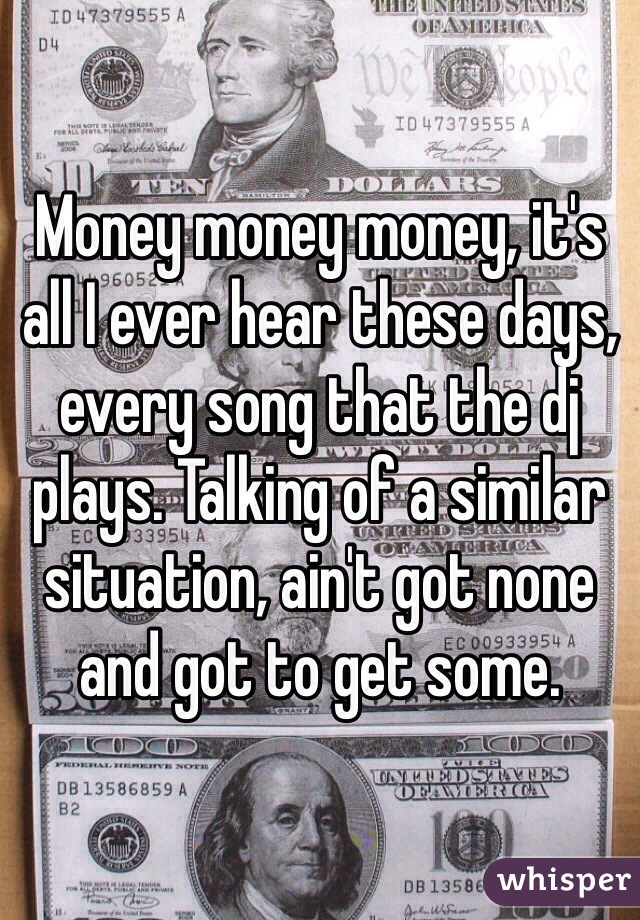 Money money money, it's all I ever hear these days, every song that the dj plays. Talking of a similar situation, ain't got none and got to get some. 