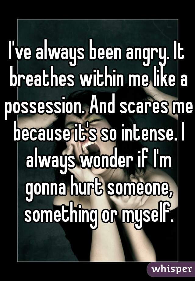 I've always been angry. It breathes within me like a possession. And scares me because it's so intense. I always wonder if I'm gonna hurt someone, something or myself.
