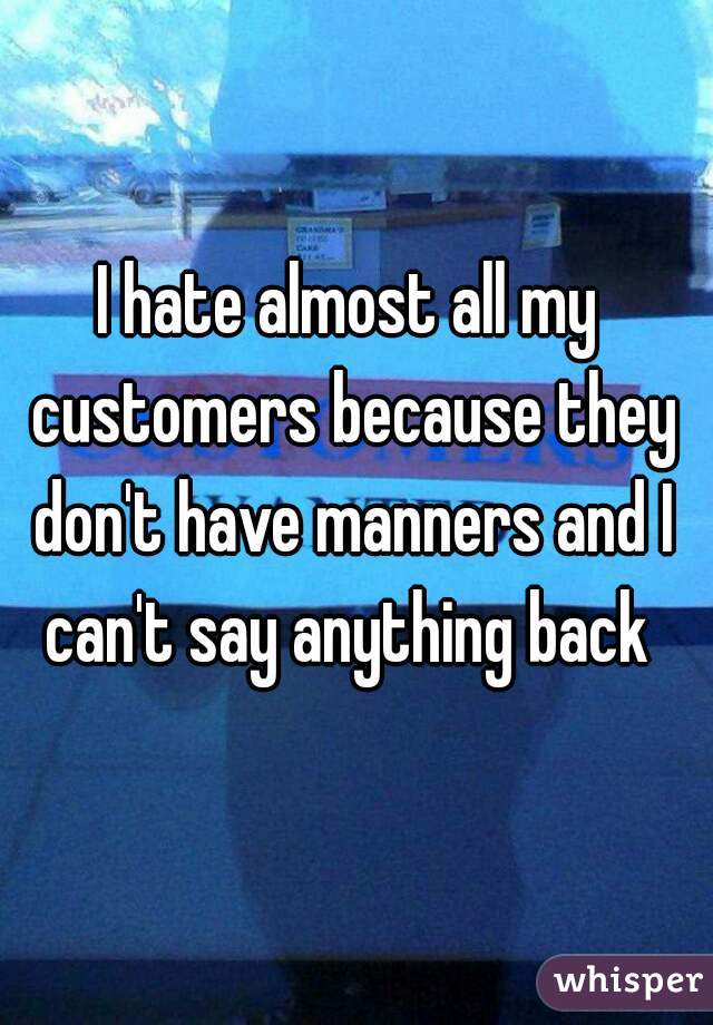 I hate almost all my customers because they don't have manners and I can't say anything back 