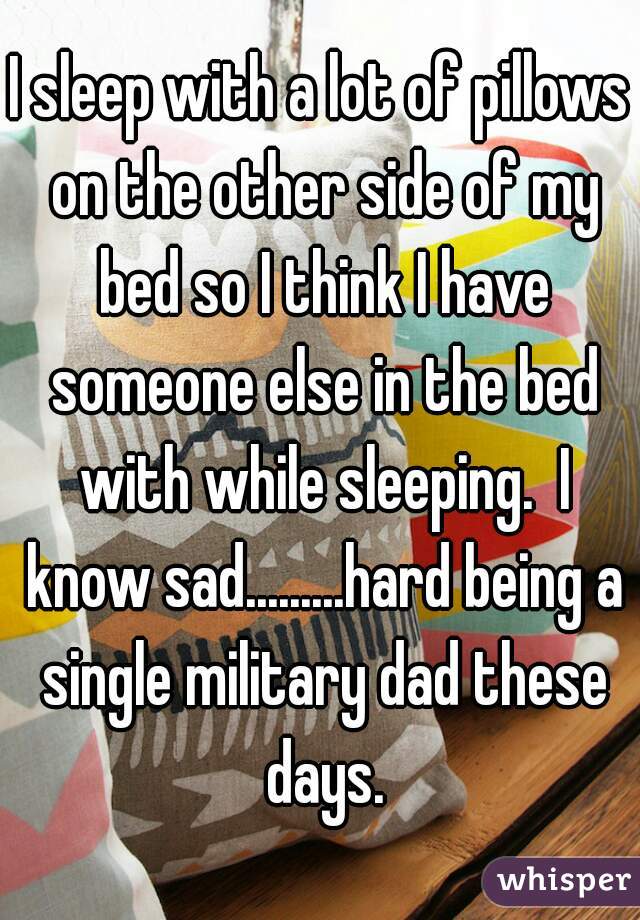I sleep with a lot of pillows on the other side of my bed so I think I have someone else in the bed with while sleeping.  I know sad.........hard being a single military dad these days.