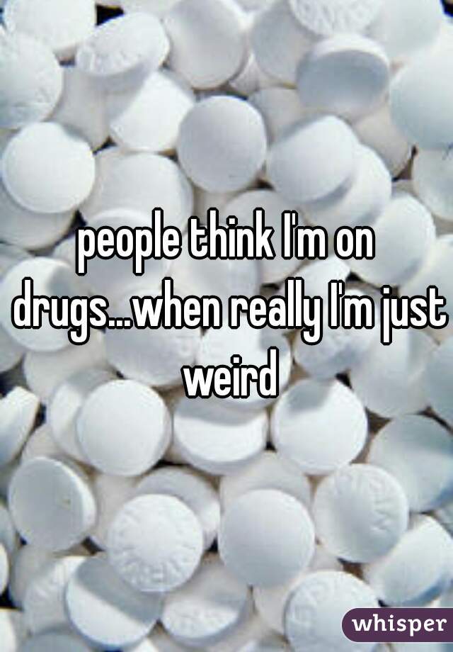 people think I'm on drugs...when really I'm just weird