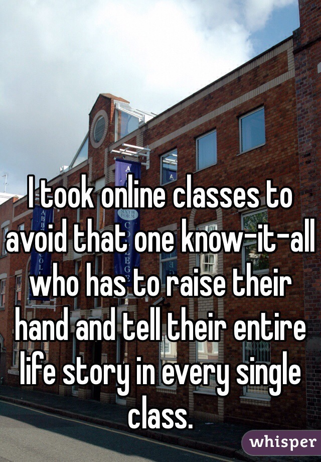I took online classes to avoid that one know-it-all who has to raise their hand and tell their entire life story in every single class.