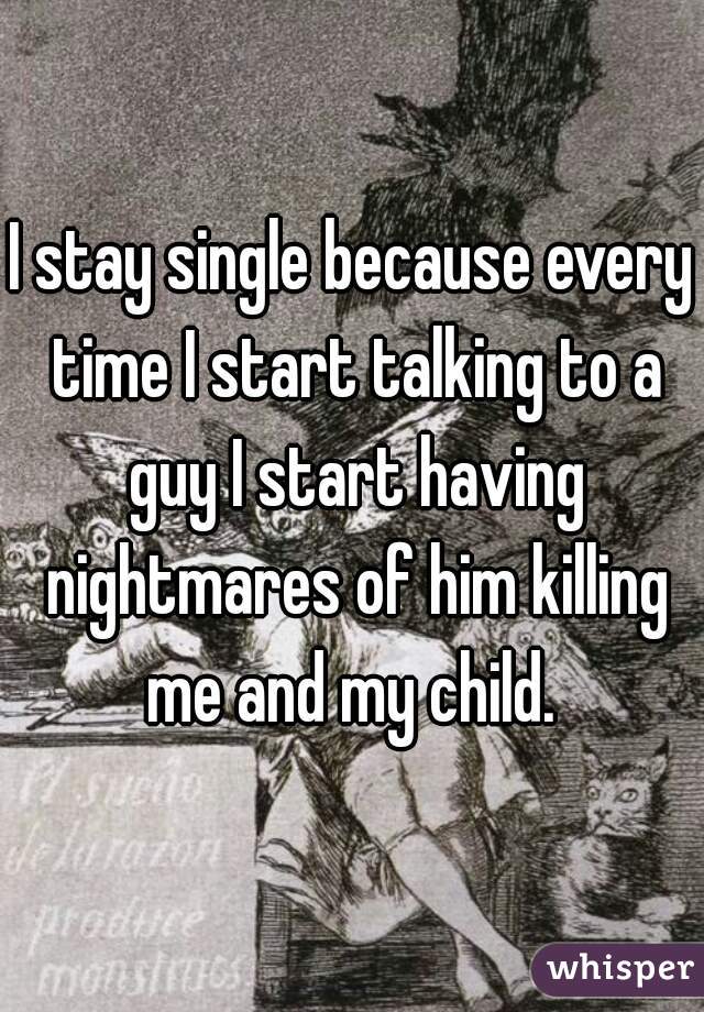 I stay single because every time I start talking to a guy I start having nightmares of him killing me and my child. 