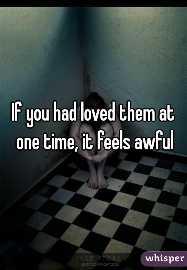If you had loved them at one time, it feels awful