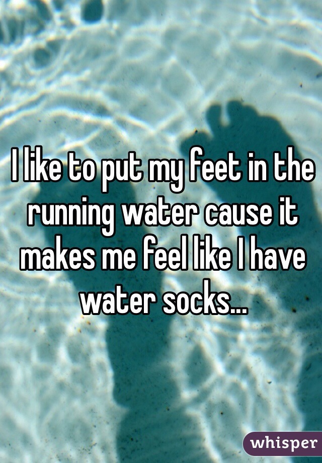 I like to put my feet in the running water cause it makes me feel like I have water socks... 