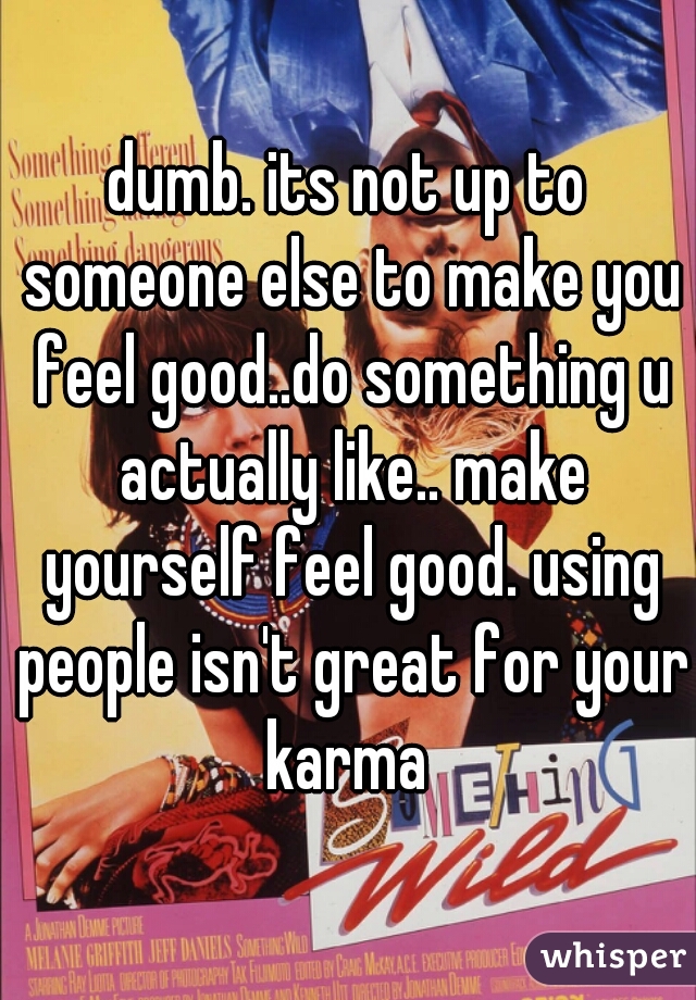 dumb. its not up to someone else to make you feel good..do something u actually like.. make yourself feel good. using people isn't great for your karma 