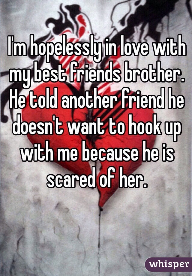 I'm hopelessly in love with my best friends brother. He told another friend he doesn't want to hook up with me because he is scared of her. 