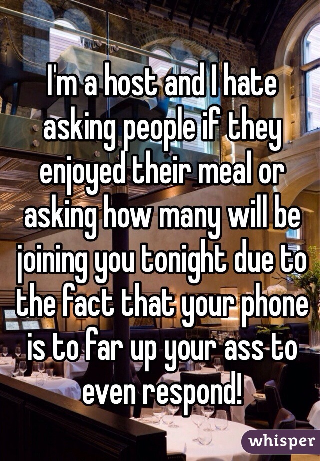 I'm a host and I hate asking people if they enjoyed their meal or asking how many will be joining you tonight due to the fact that your phone is to far up your ass to even respond! 