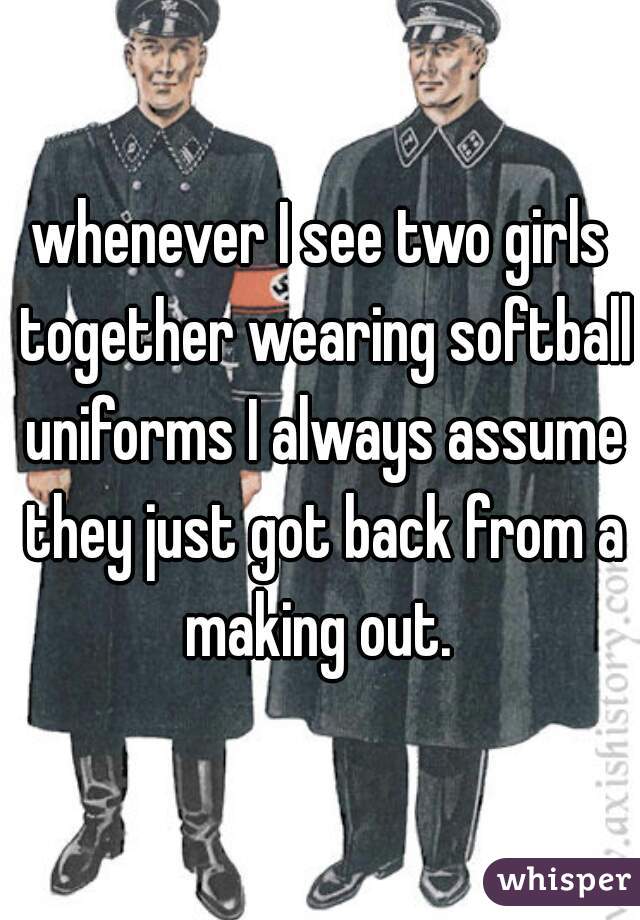 whenever I see two girls together wearing softball uniforms I always assume they just got back from a making out. 