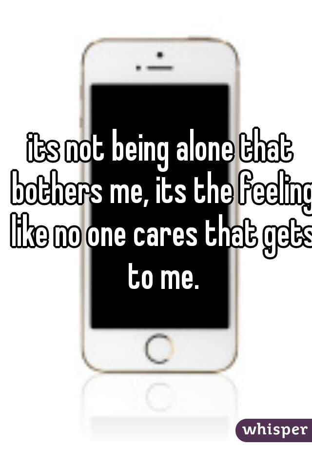 its not being alone that bothers me, its the feeling like no one cares that gets to me.