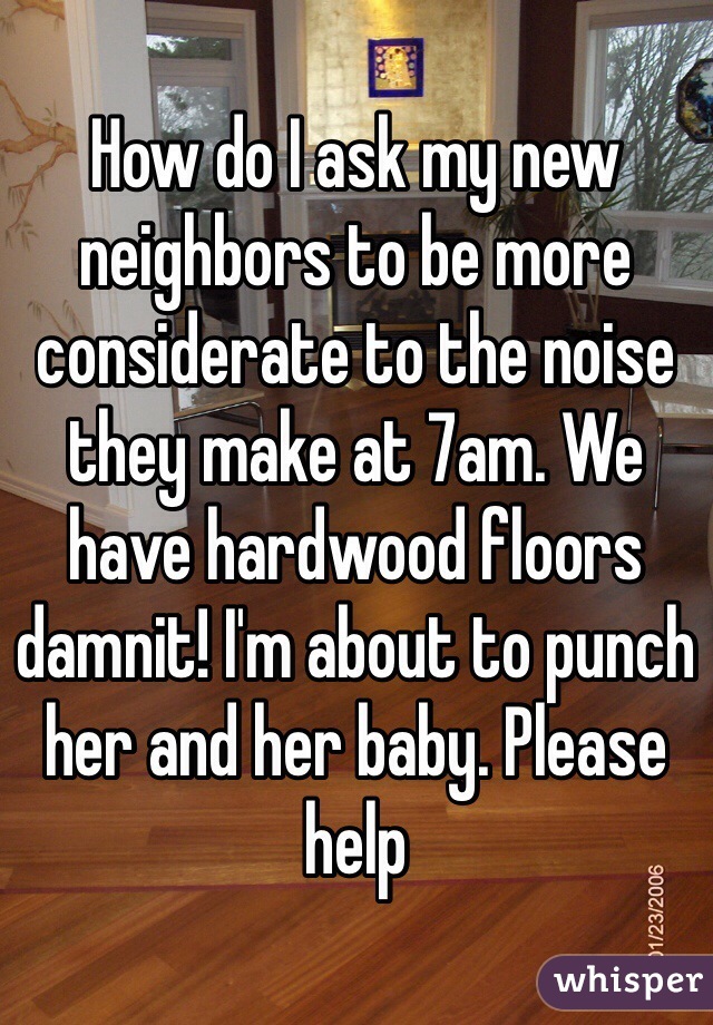 How do I ask my new neighbors to be more considerate to the noise they make at 7am. We have hardwood floors damnit! I'm about to punch her and her baby. Please help
