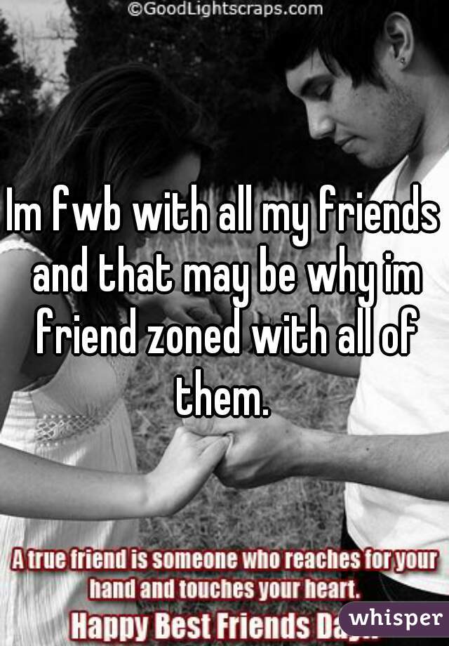 Im fwb with all my friends and that may be why im friend zoned with all of them. 