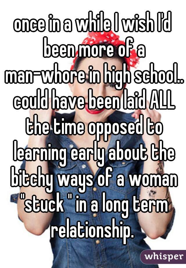 once in a while I wish I'd been more of a man-whore in high school.. could have been laid ALL the time opposed to learning early about the bitchy ways of a woman "stuck " in a long term relationship. 