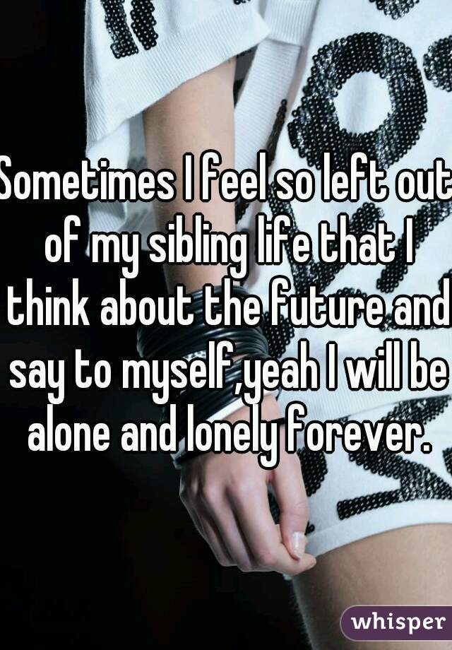 Sometimes I feel so left out of my sibling life that I think about the future and say to myself,yeah I will be alone and lonely forever.