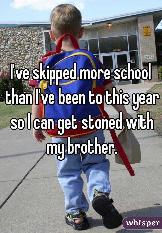 I've skipped more school than I've been to this year so I can get stoned with my brother.