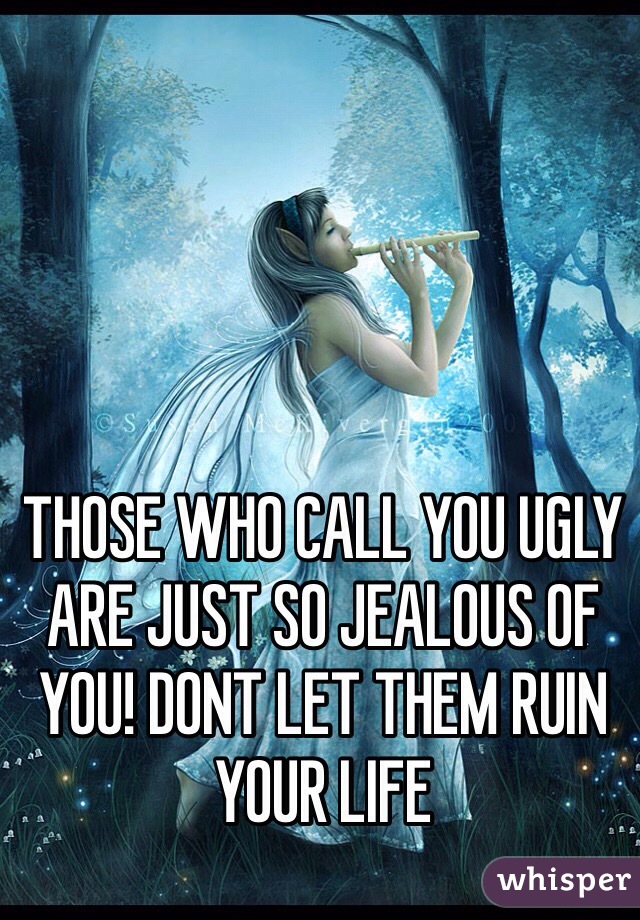 THOSE WHO CALL YOU UGLY ARE JUST SO JEALOUS OF YOU! DONT LET THEM RUIN YOUR LIFE