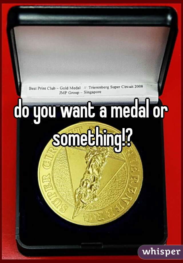 do you want a medal or something!?