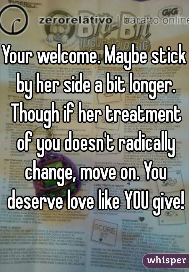 Your welcome. Maybe stick by her side a bit longer. Though if her treatment of you doesn't radically change, move on. You deserve love like YOU give!