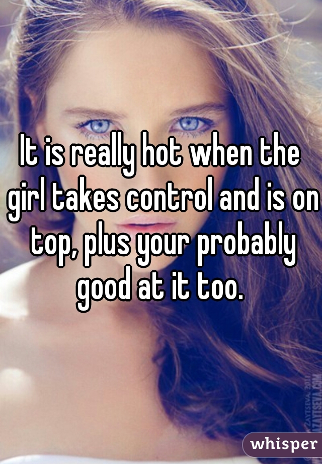 It is really hot when the girl takes control and is on top, plus your probably good at it too. 