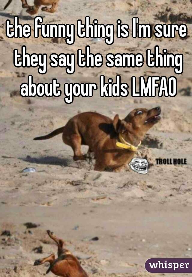 the funny thing is I'm sure they say the same thing about your kids LMFAO