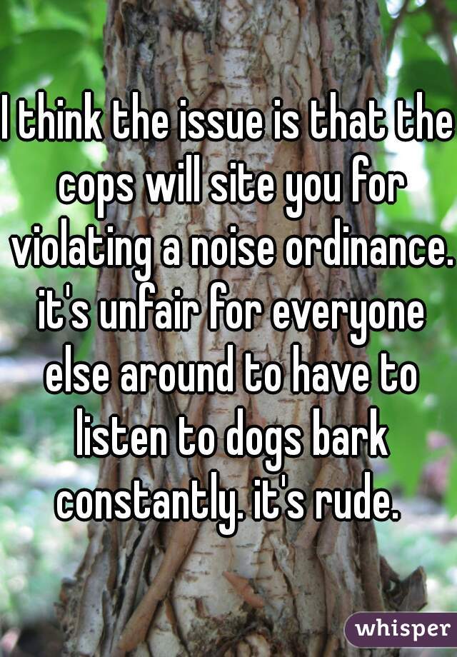 I think the issue is that the cops will site you for violating a noise ordinance. it's unfair for everyone else around to have to listen to dogs bark constantly. it's rude. 