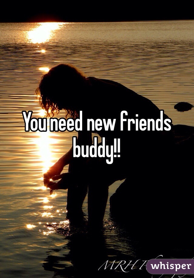 You need new friends buddy!!