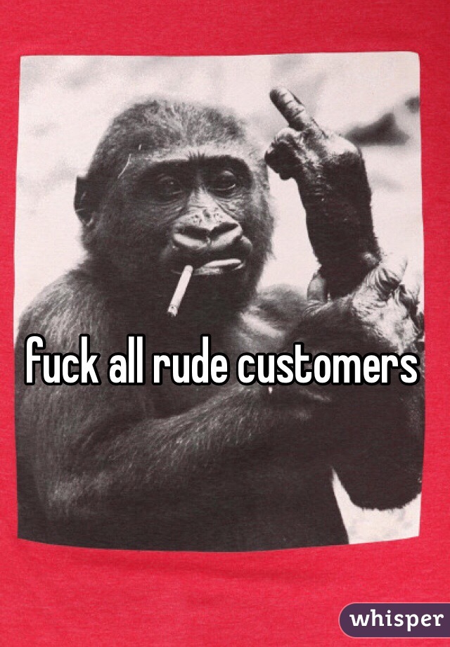 fuck all rude customers 