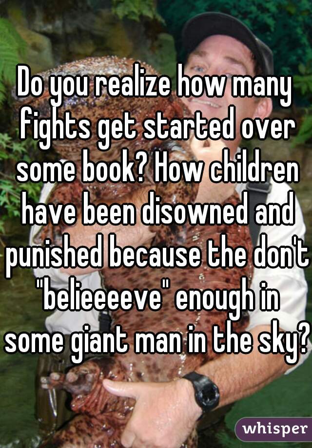 Do you realize how many fights get started over some book? How children have been disowned and punished because the don't "belieeeeve" enough in some giant man in the sky?