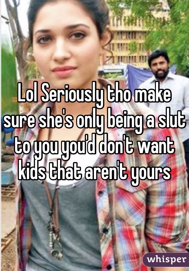 Lol Seriously tho make sure she's only being a slut to you you'd don't want kids that aren't yours 