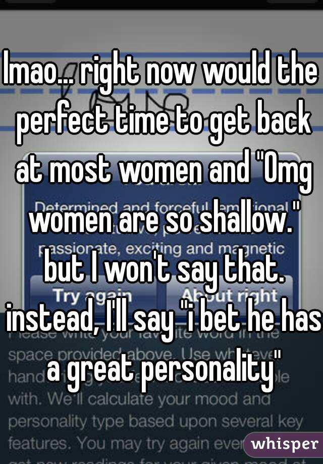 lmao... right now would the perfect time to get back at most women and "Omg women are so shallow." but I won't say that. instead, I'll say "i bet he has a great personality"