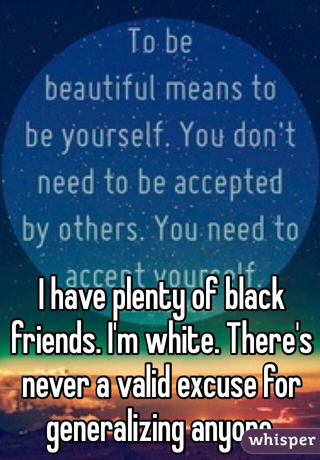 I have plenty of black friends. I'm white. There's never a valid excuse for generalizing anyone. 