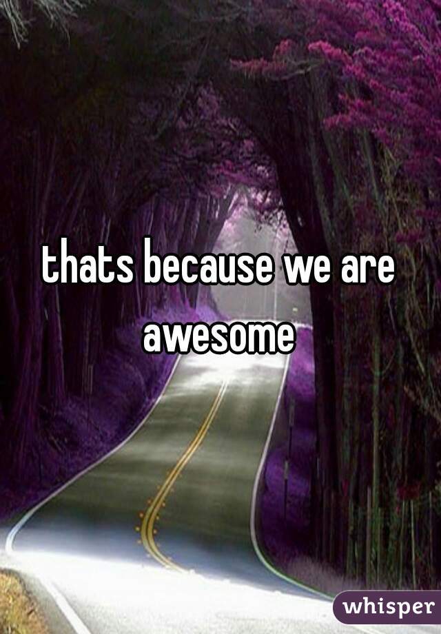 thats because we are awesome 