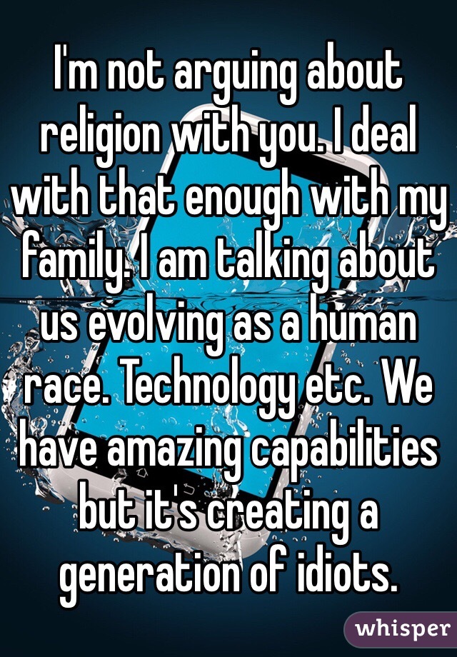I'm not arguing about religion with you. I deal with that enough with my family. I am talking about us evolving as a human race. Technology etc. We have amazing capabilities but it's creating a generation of idiots. 